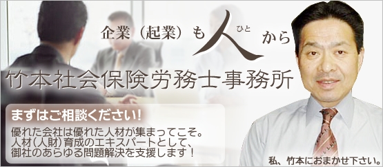 企業(起業)も人から 竹本社会保険労務士事務所 まずはご相談ください! 優れた会社は優れた人材が集まってこそ。
人材(人財)育成のエキスパートとして、
御社のあらゆる問題解決を支援します!